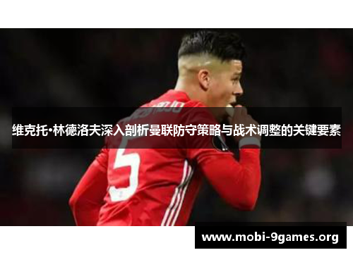 维克托·林德洛夫深入剖析曼联防守策略与战术调整的关键要素