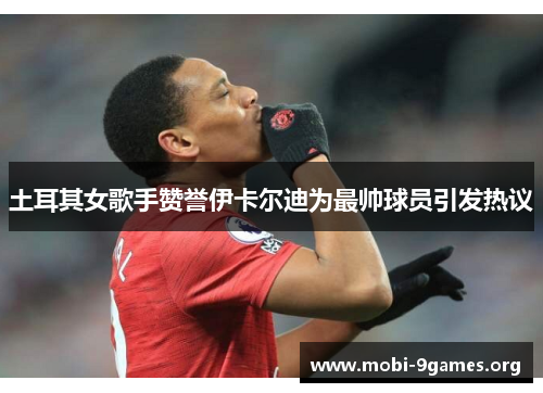 土耳其女歌手赞誉伊卡尔迪为最帅球员引发热议