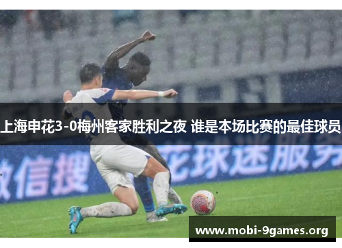 上海申花3-0梅州客家胜利之夜 谁是本场比赛的最佳球员